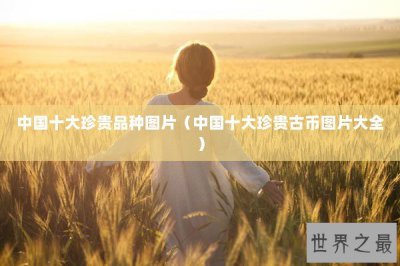​中国十大珍贵品种图片（中国十大珍贵古币图片大全）