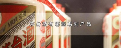 ​茅台旗下有哪几种酒 茅台酒有哪些系列产品图片