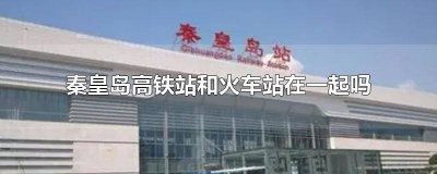 ​秦皇岛有火车站有高铁吗 秦皇岛高铁站和火车站是一个站吗