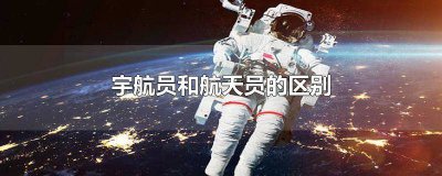 ​宇航员跟航天员的区别 航天员和宇航员的区别是什么